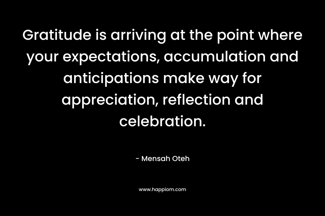 Gratitude is arriving at the point where your expectations, accumulation and anticipations make way for appreciation, reflection and celebration.