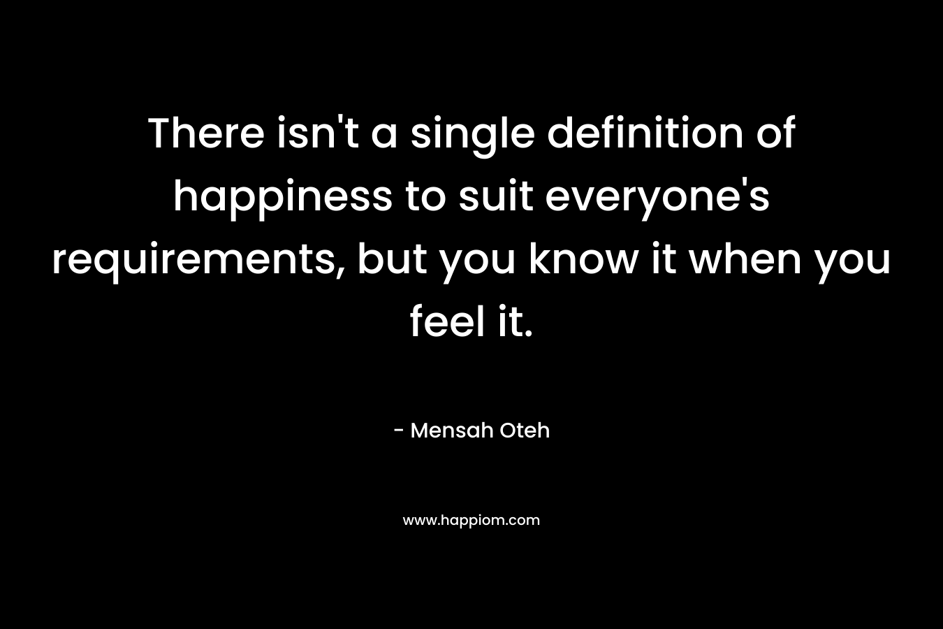 There isn't a single definition of happiness to suit everyone's requirements, but you know it when you feel it.
