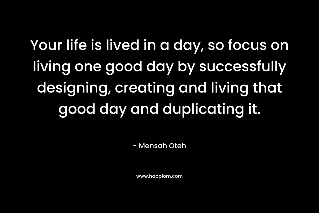 Your life is lived in a day, so focus on living one good day by successfully designing, creating and living that good day and duplicating it. – Mensah Oteh