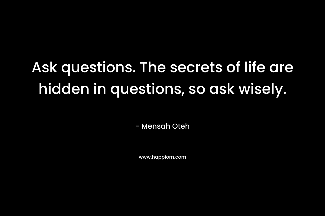 Ask questions. The secrets of life are hidden in questions, so ask wisely.