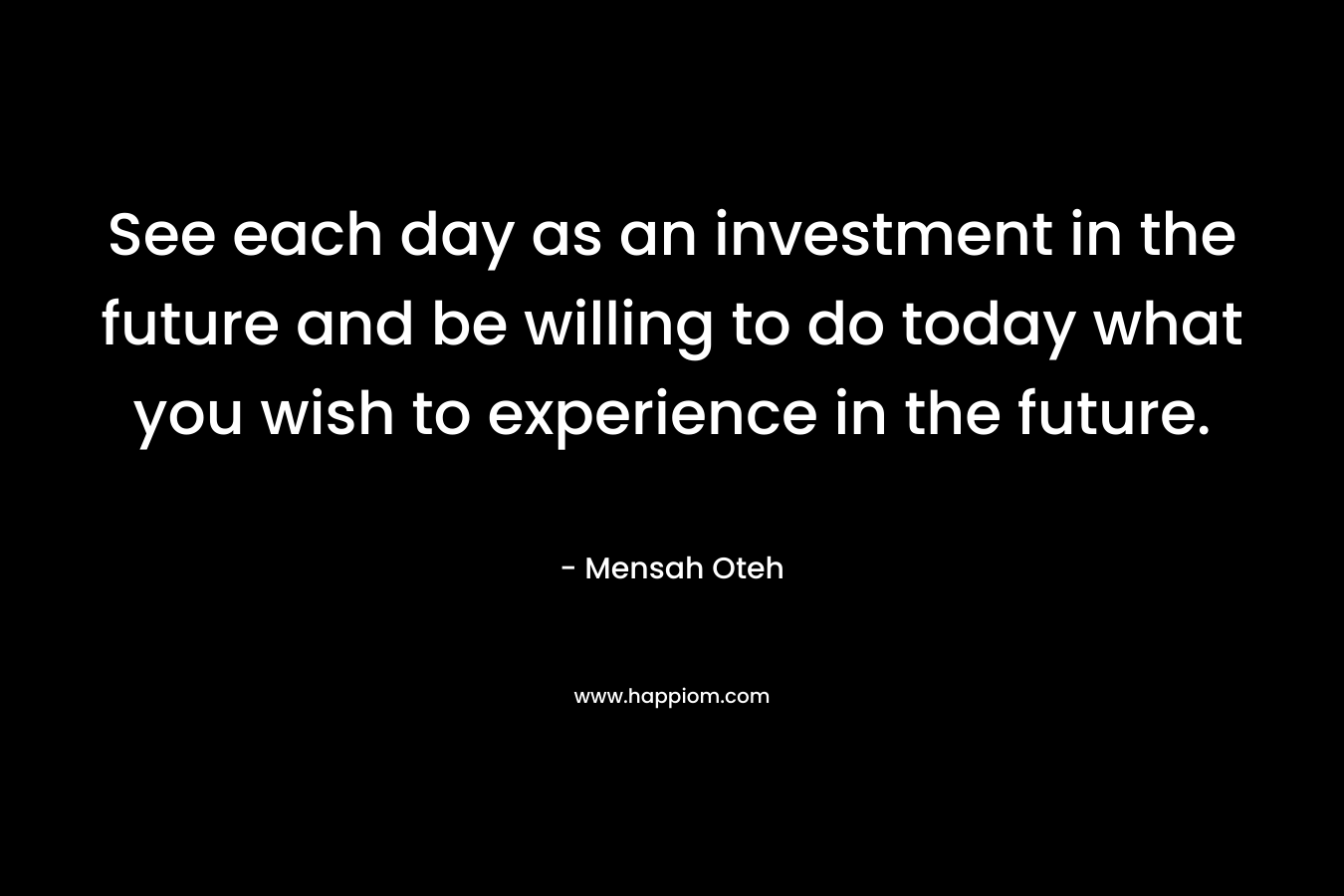 See each day as an investment in the future and be willing to do today what you wish to experience in the future.