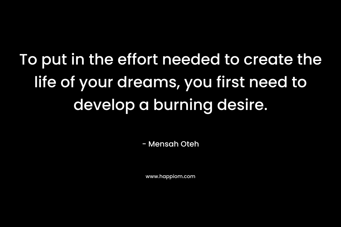 To put in the effort needed to create the life of your dreams, you first need to develop a burning desire.