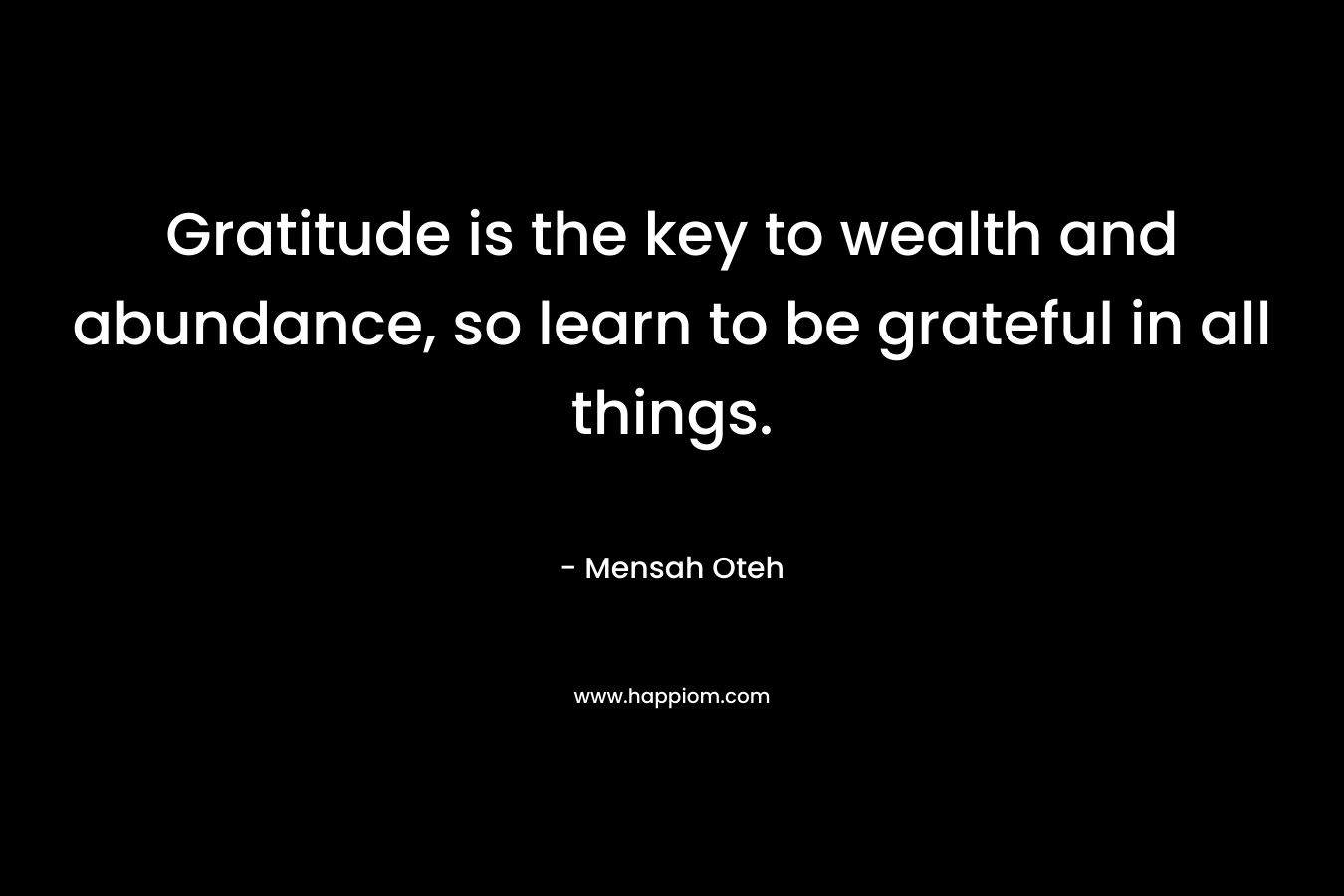 Gratitude is the key to wealth and abundance, so learn to be grateful in all things.