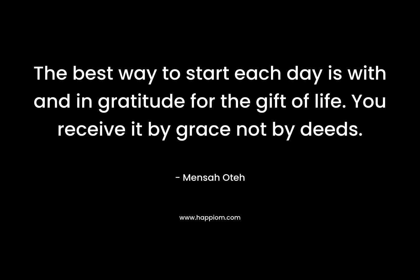 The best way to start each day is with and in gratitude for the gift of life. You receive it by grace not by deeds.