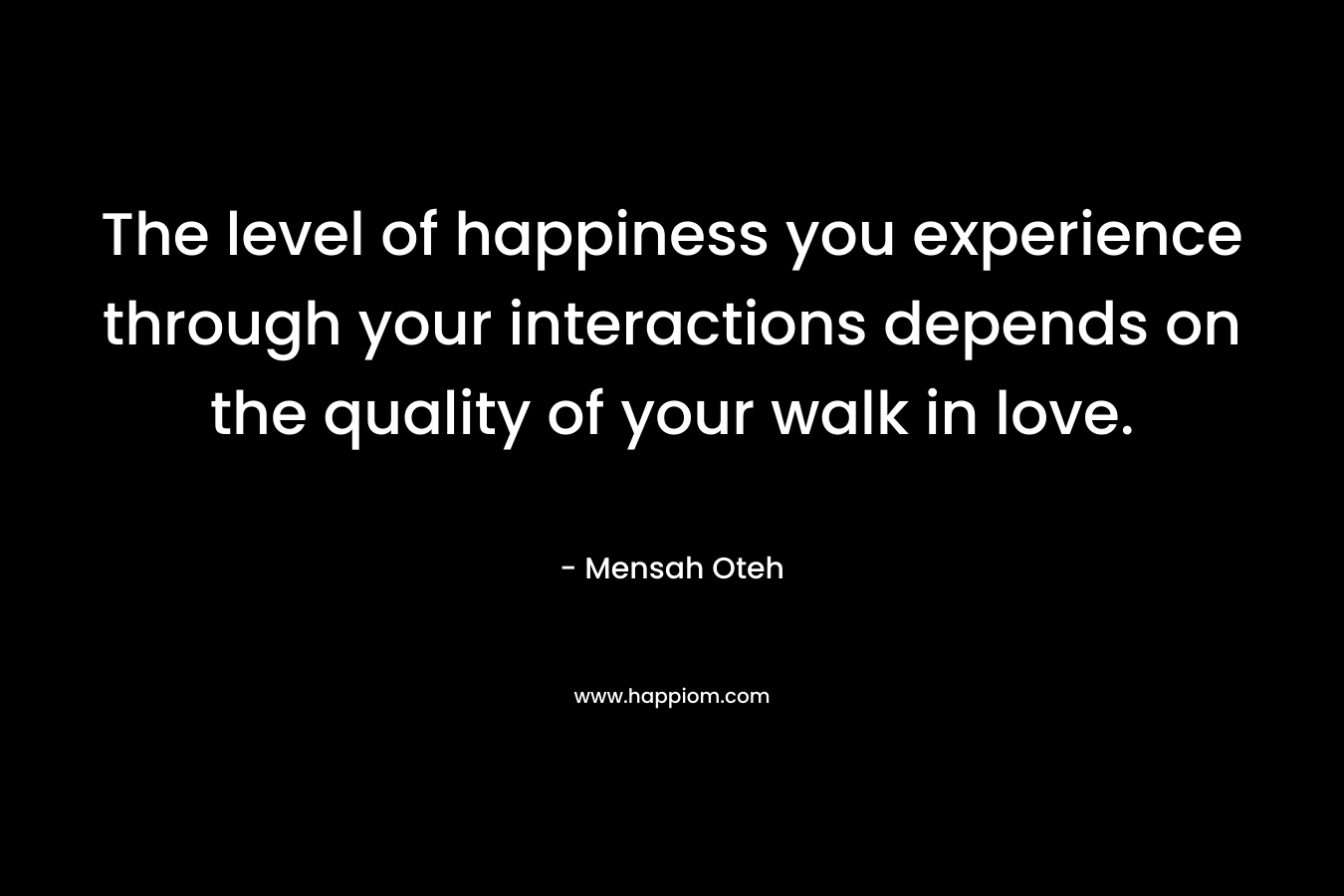 The level of happiness you experience through your interactions depends on the quality of your walk in love. – Mensah Oteh