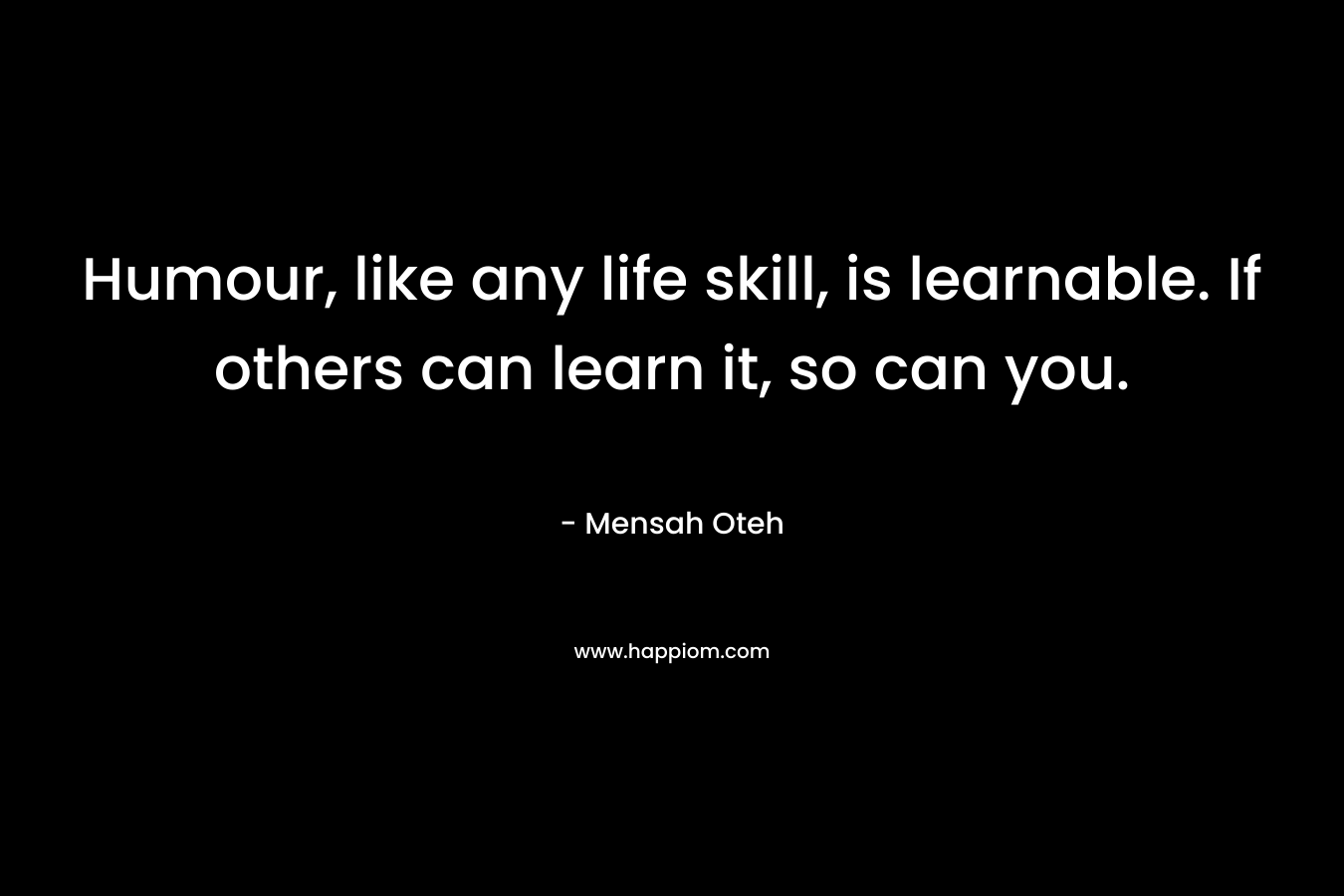 Humour, like any life skill, is learnable. If others can learn it, so can you.