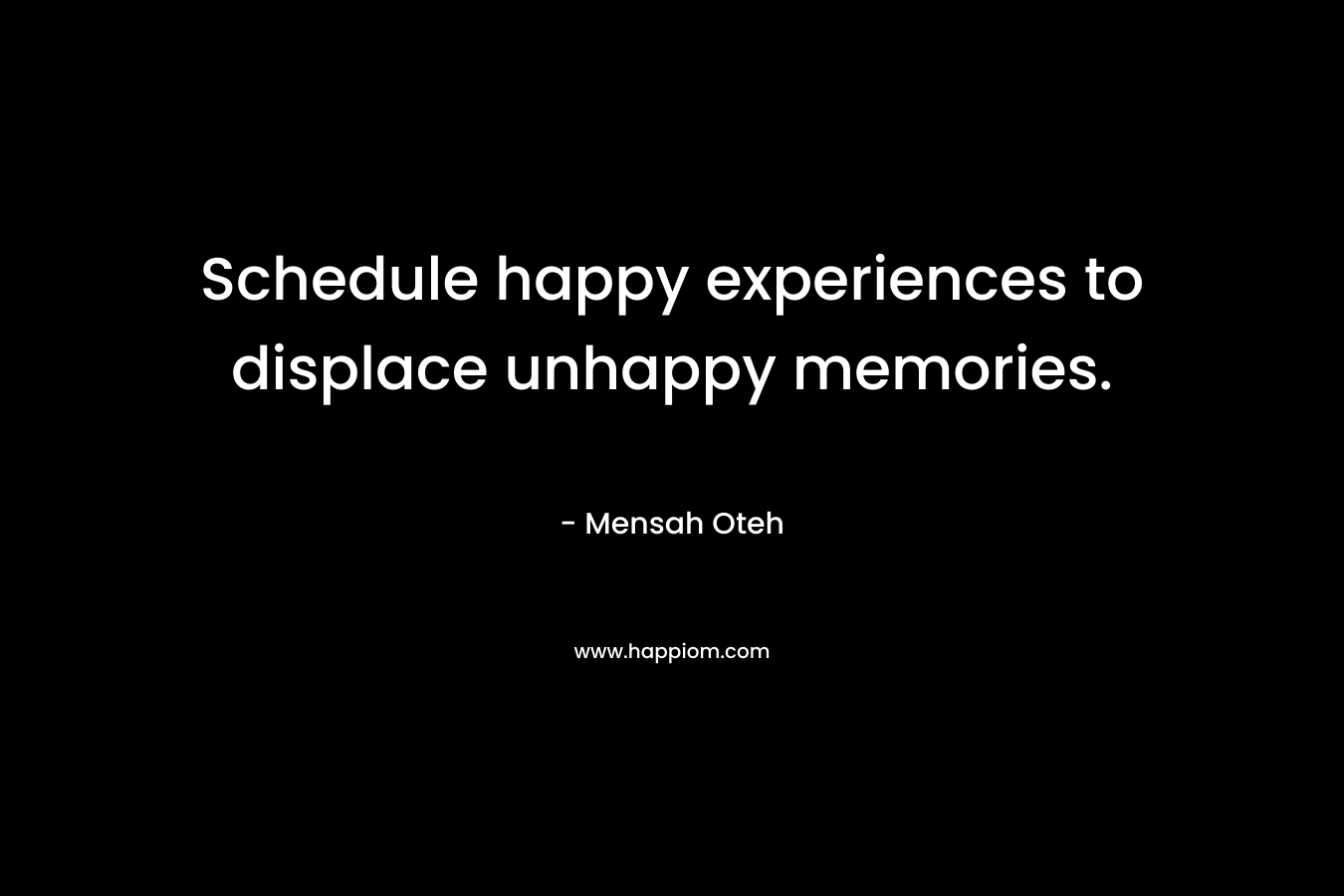 Schedule happy experiences to displace unhappy memories. – Mensah Oteh