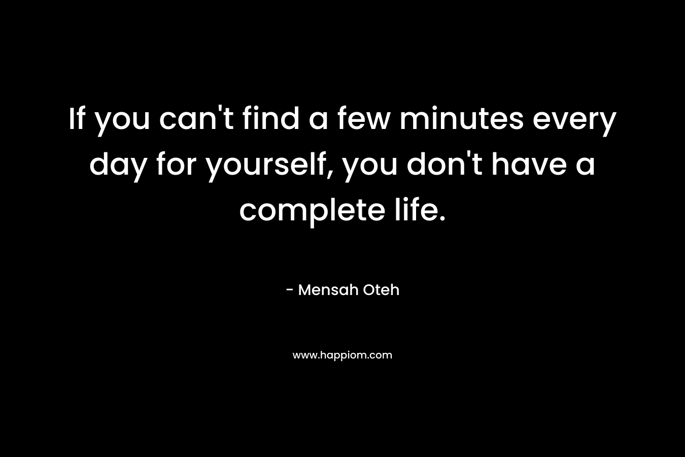 If you can’t find a few minutes every day for yourself, you don’t have a complete life. – Mensah Oteh