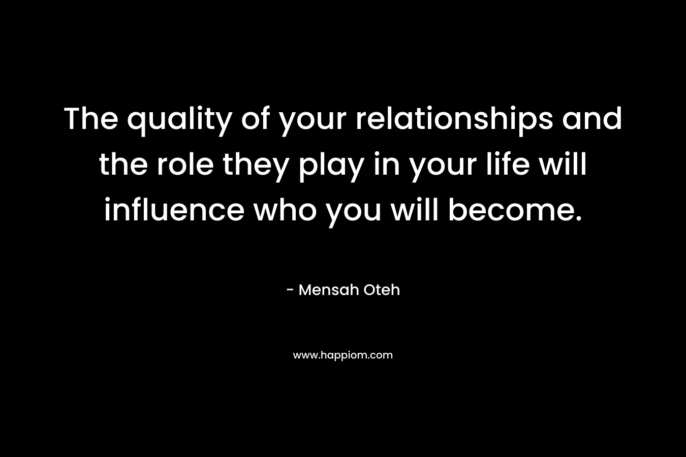 The quality of your relationships and the role they play in your life will influence who you will become. – Mensah Oteh