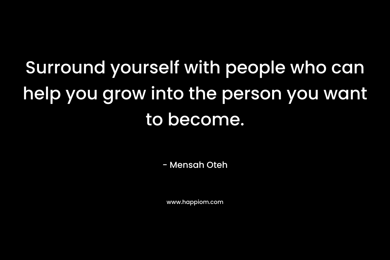 Surround yourself with people who can help you grow into the person you want to become. – Mensah Oteh