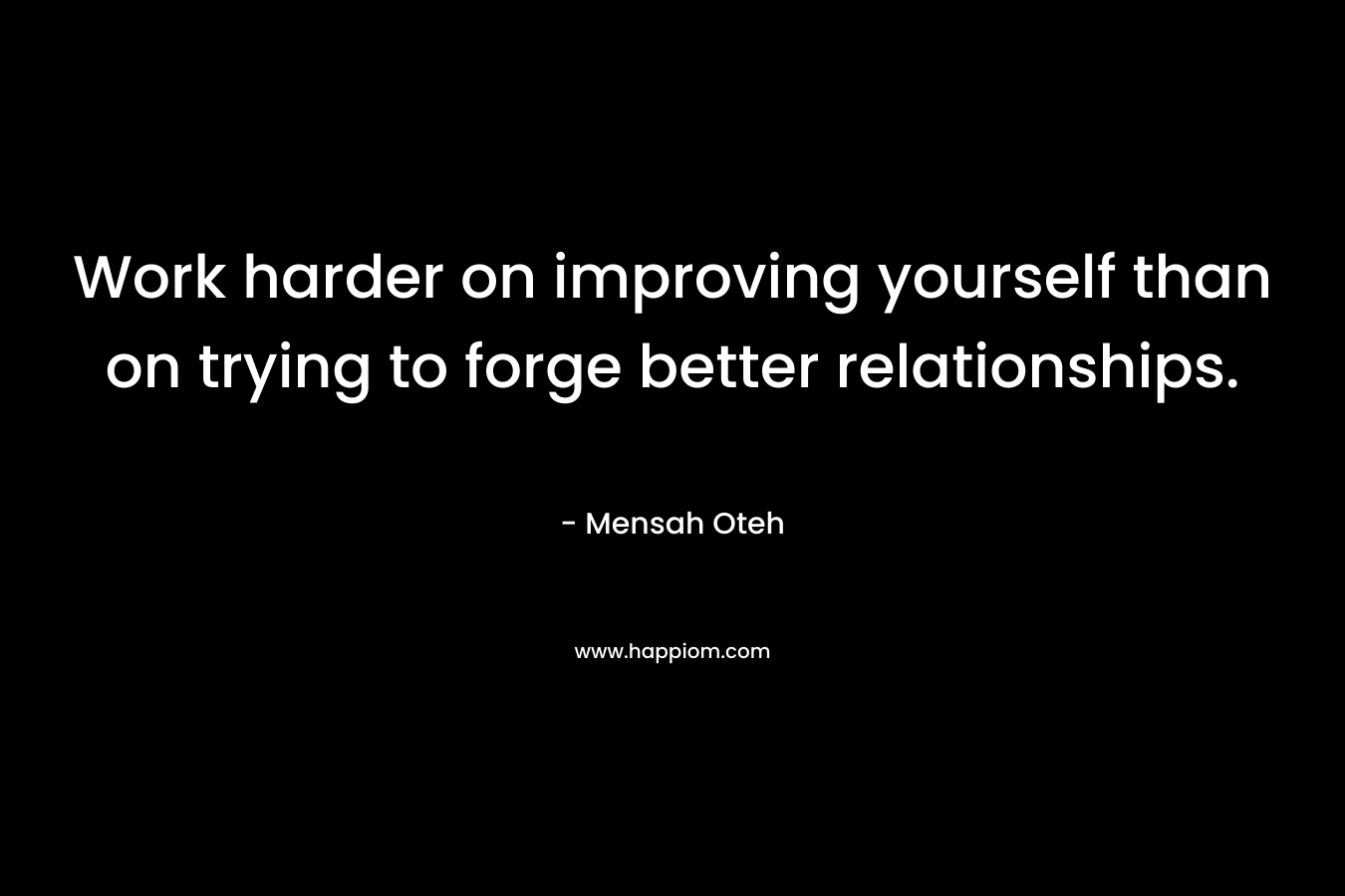 Work harder on improving yourself than on trying to forge better relationships. – Mensah Oteh