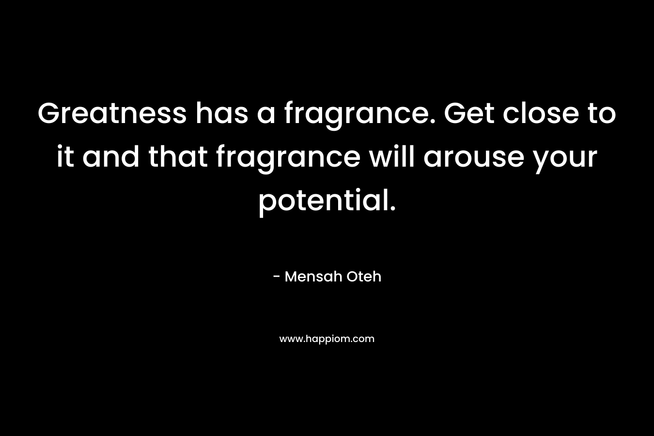 Greatness has a fragrance. Get close to it and that fragrance will arouse your potential. – Mensah Oteh