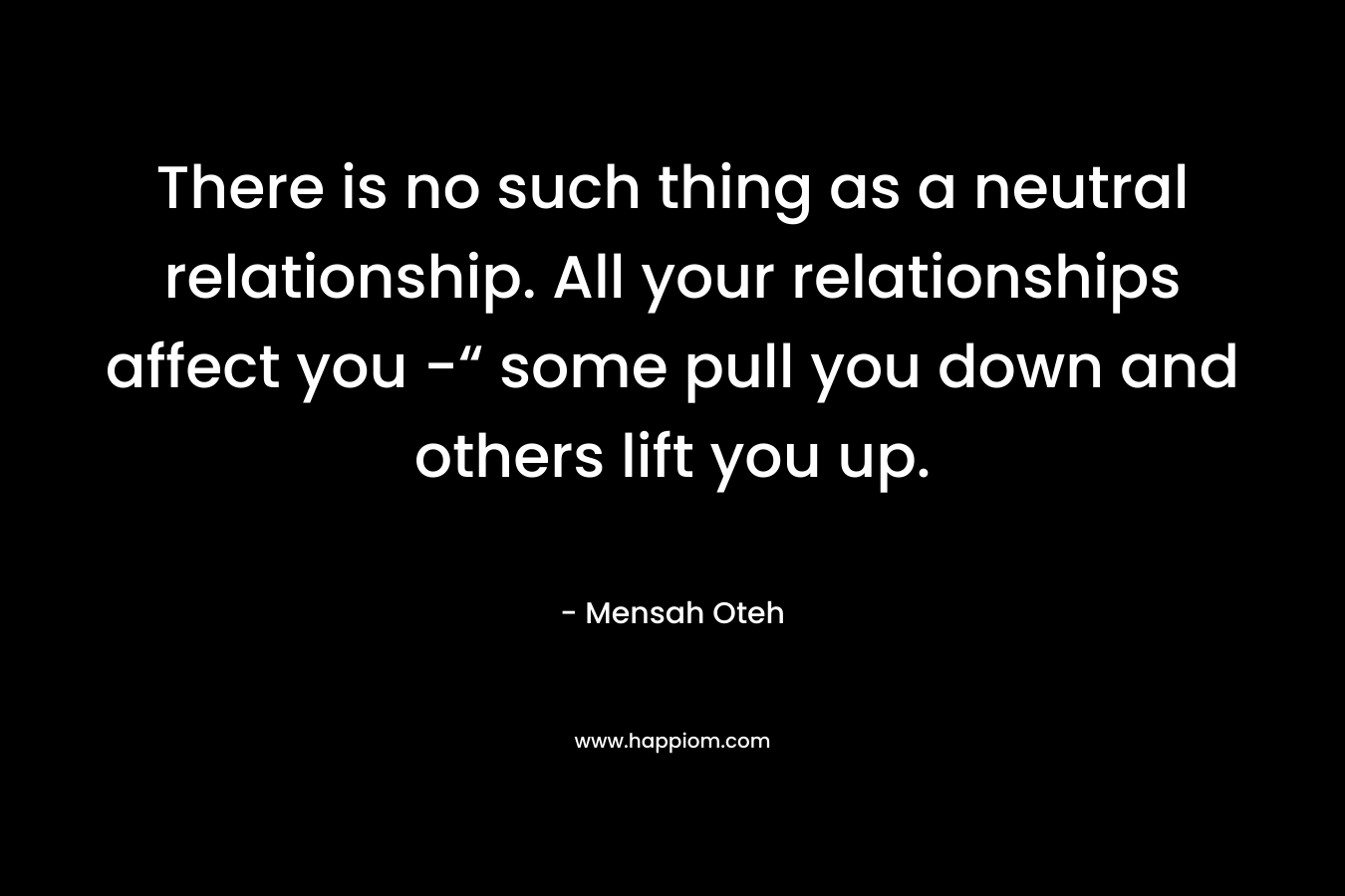 There is no such thing as a neutral relationship. All your relationships affect you -“ some pull you down and others lift you up. – Mensah Oteh