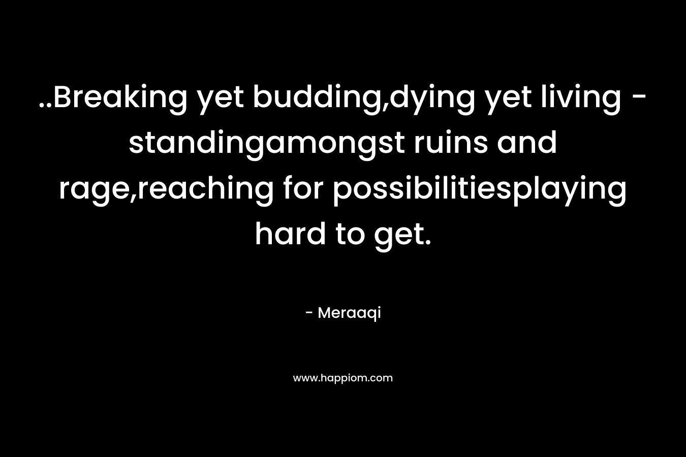 ..Breaking yet budding,dying yet living – standingamongst ruins and rage,reaching for possibilitiesplaying hard to get. – Meraaqi