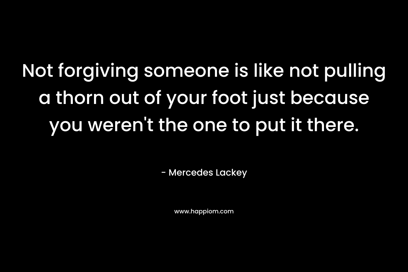 Not forgiving someone is like not pulling a thorn out of your foot just because you weren’t the one to put it there. – Mercedes Lackey