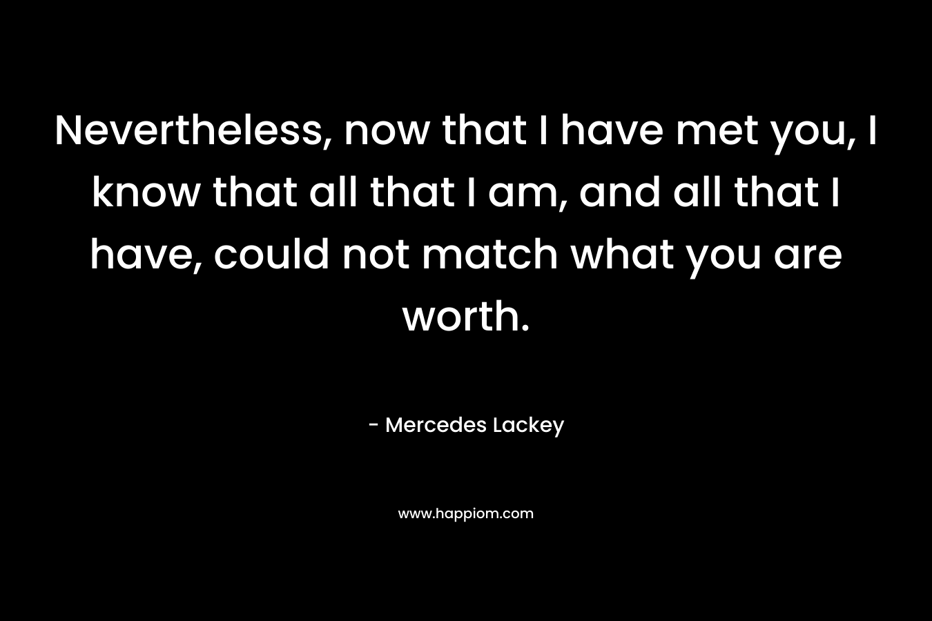 Nevertheless, now that I have met you, I know that all that I am, and all that I have, could not match what you are worth. – Mercedes Lackey