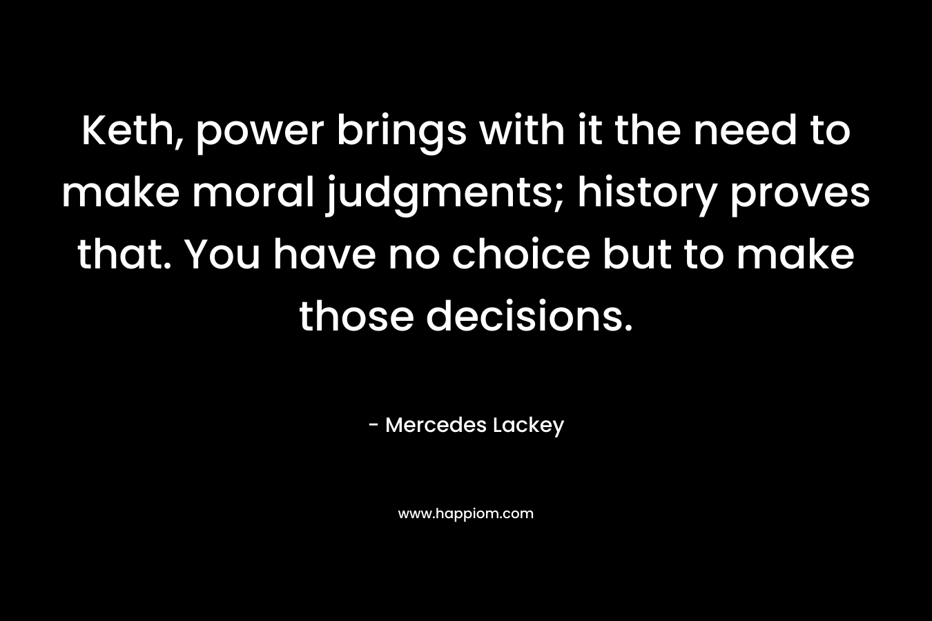 Keth, power brings with it the need to make moral judgments; history proves that. You have no choice but to make those decisions. – Mercedes Lackey