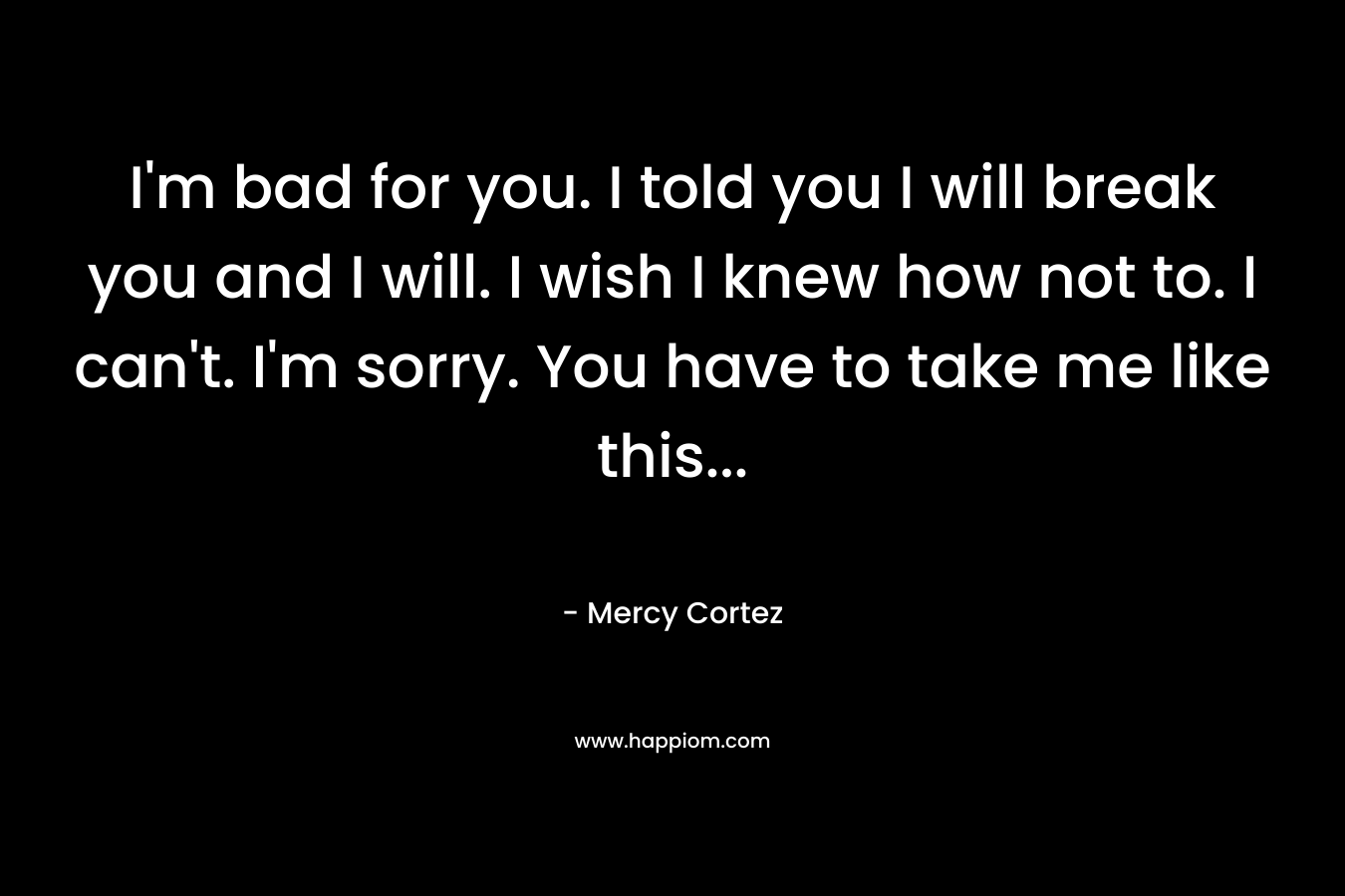 I’m bad for you. I told you I will break you and I will. I wish I knew how not to. I can’t. I’m sorry. You have to take me like this… – Mercy Cortez