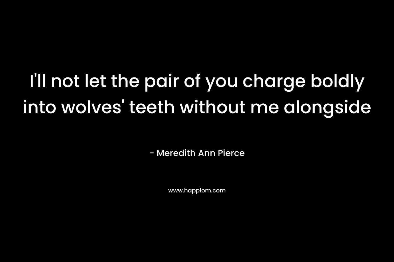 I'll not let the pair of you charge boldly into wolves' teeth without me alongside