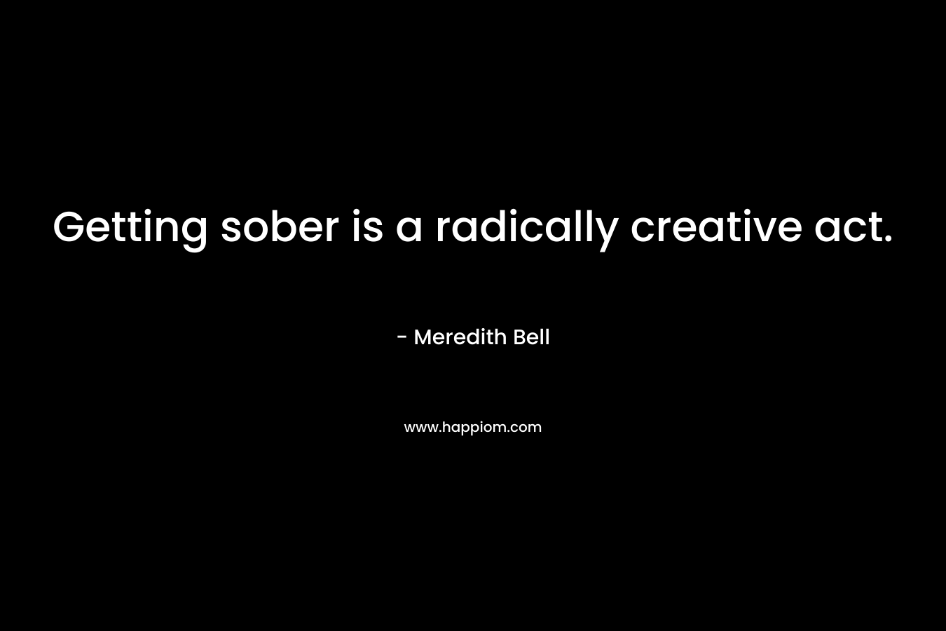 Getting sober is a radically creative act. – Meredith Bell