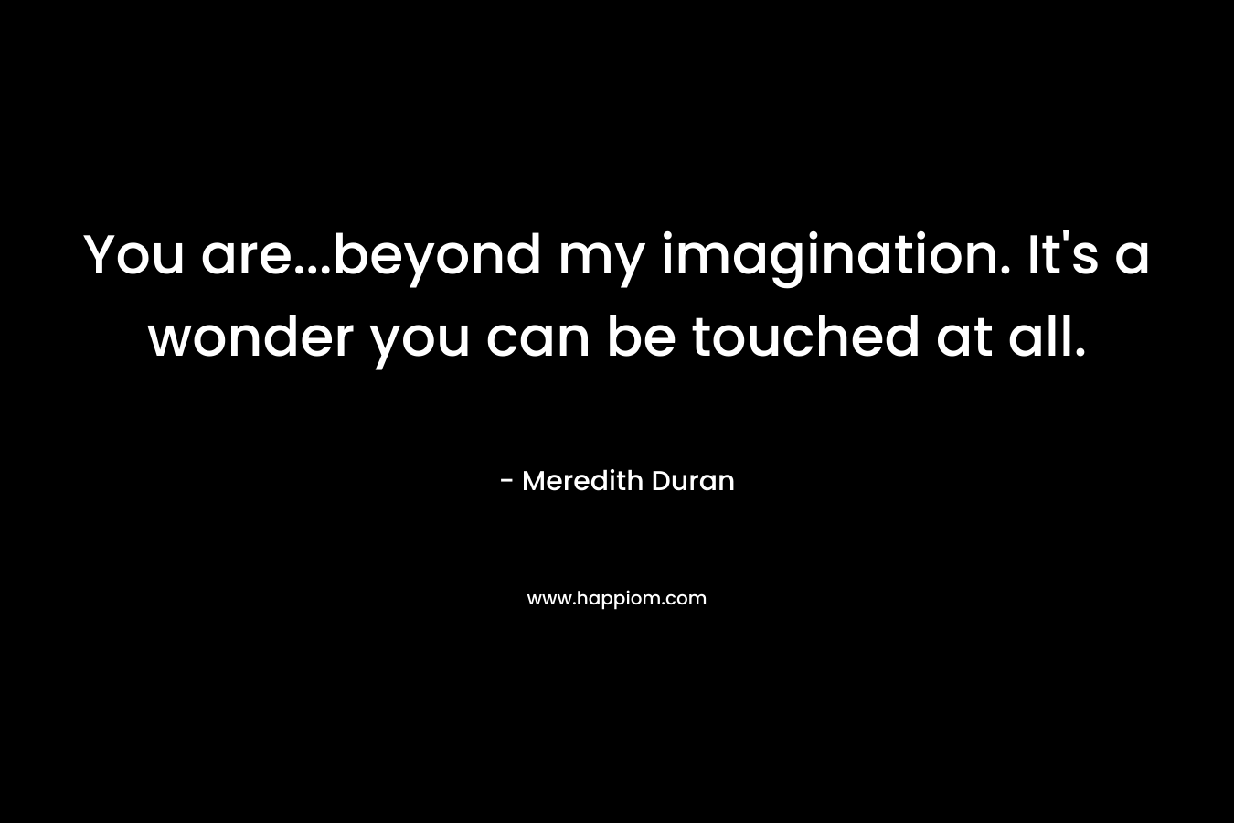 You are...beyond my imagination. It's a wonder you can be touched at all.
