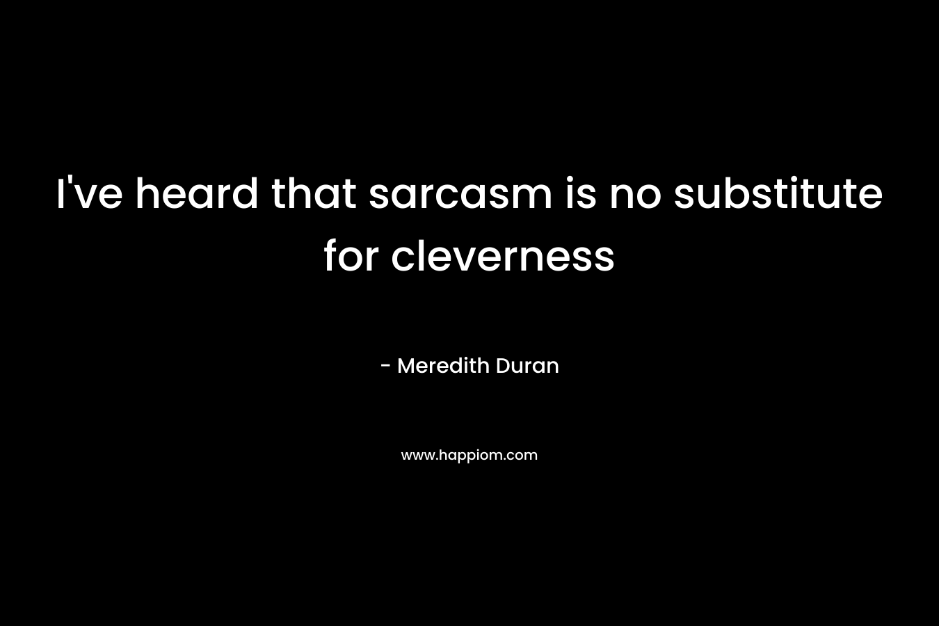 I've heard that sarcasm is no substitute for cleverness