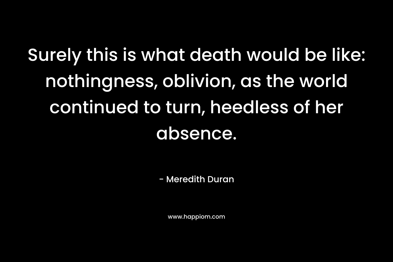 Surely this is what death would be like: nothingness, oblivion, as the world continued to turn, heedless of her absence. – Meredith Duran