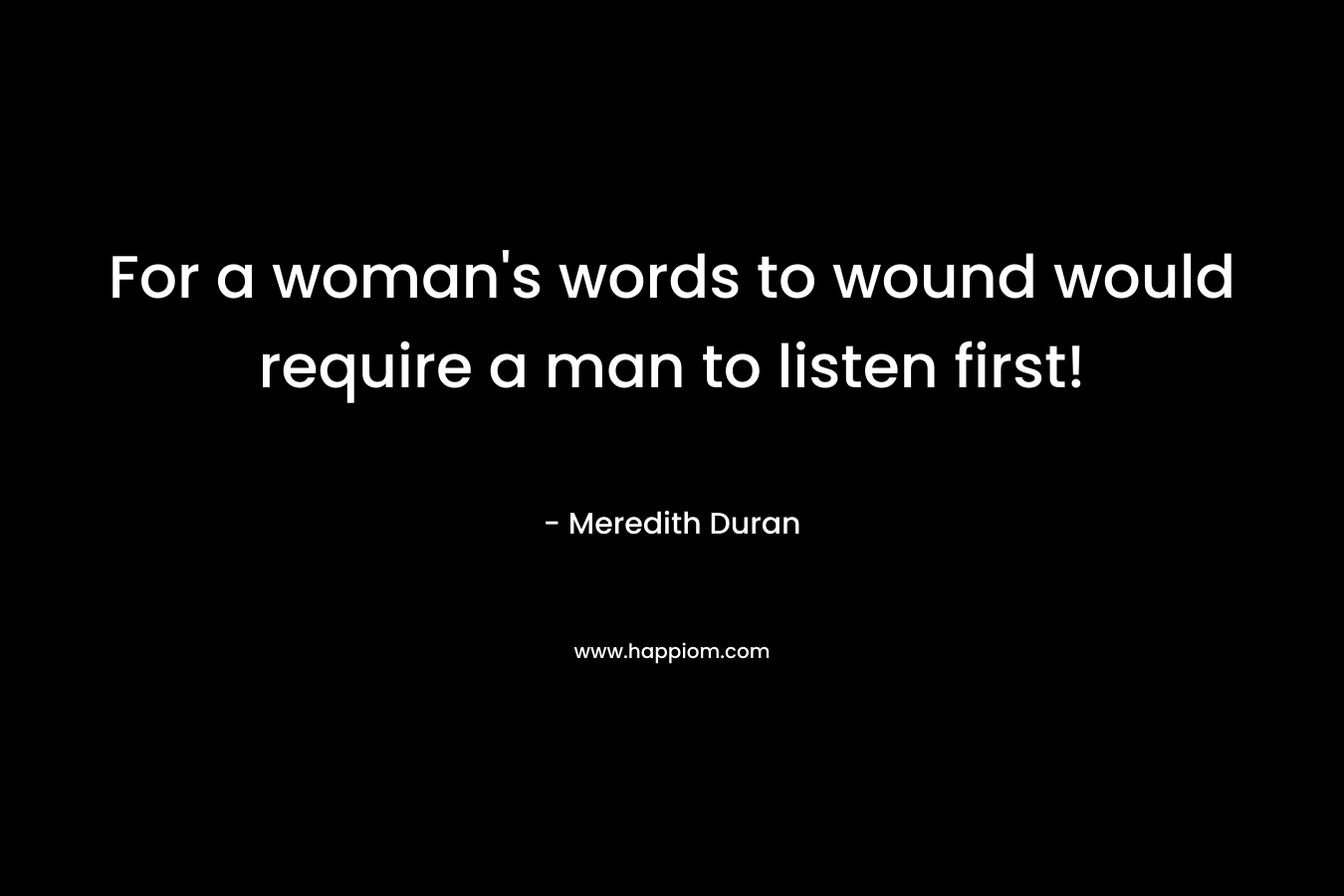 For a woman's words to wound would require a man to listen first!