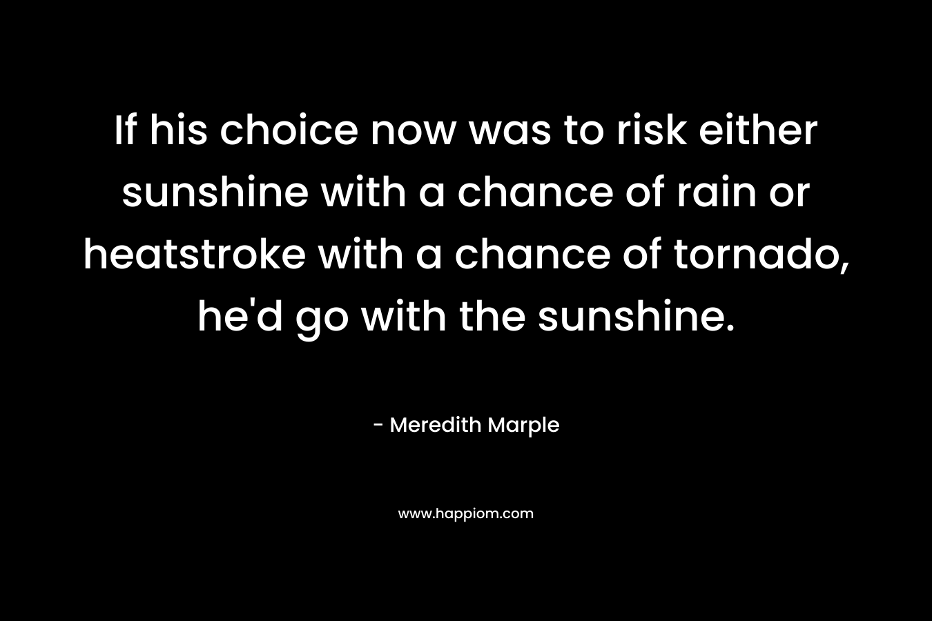 If his choice now was to risk either sunshine with a chance of rain or heatstroke with a chance of tornado, he’d go with the sunshine. – Meredith Marple