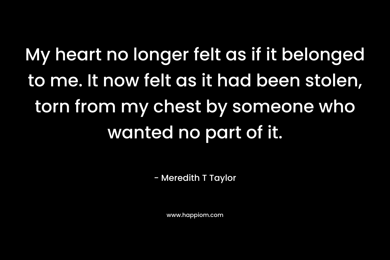 My heart no longer felt as if it belonged to me. It now felt as it had been stolen, torn from my chest by someone who wanted no part of it.