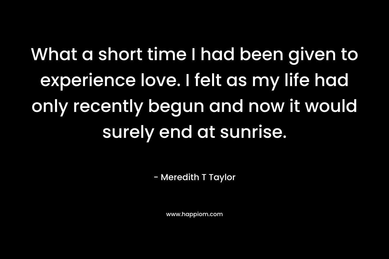 What a short time I had been given to experience love. I felt as my life had only recently begun and now it would surely end at sunrise. – Meredith T Taylor