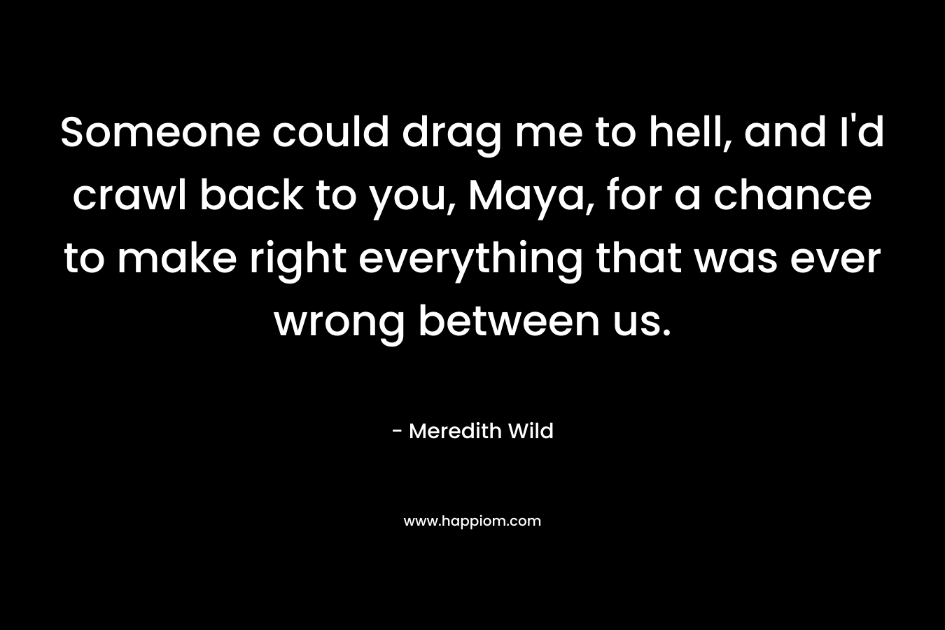Someone could drag me to hell, and I’d crawl back to you, Maya, for a chance to make right everything that was ever wrong between us. – Meredith Wild