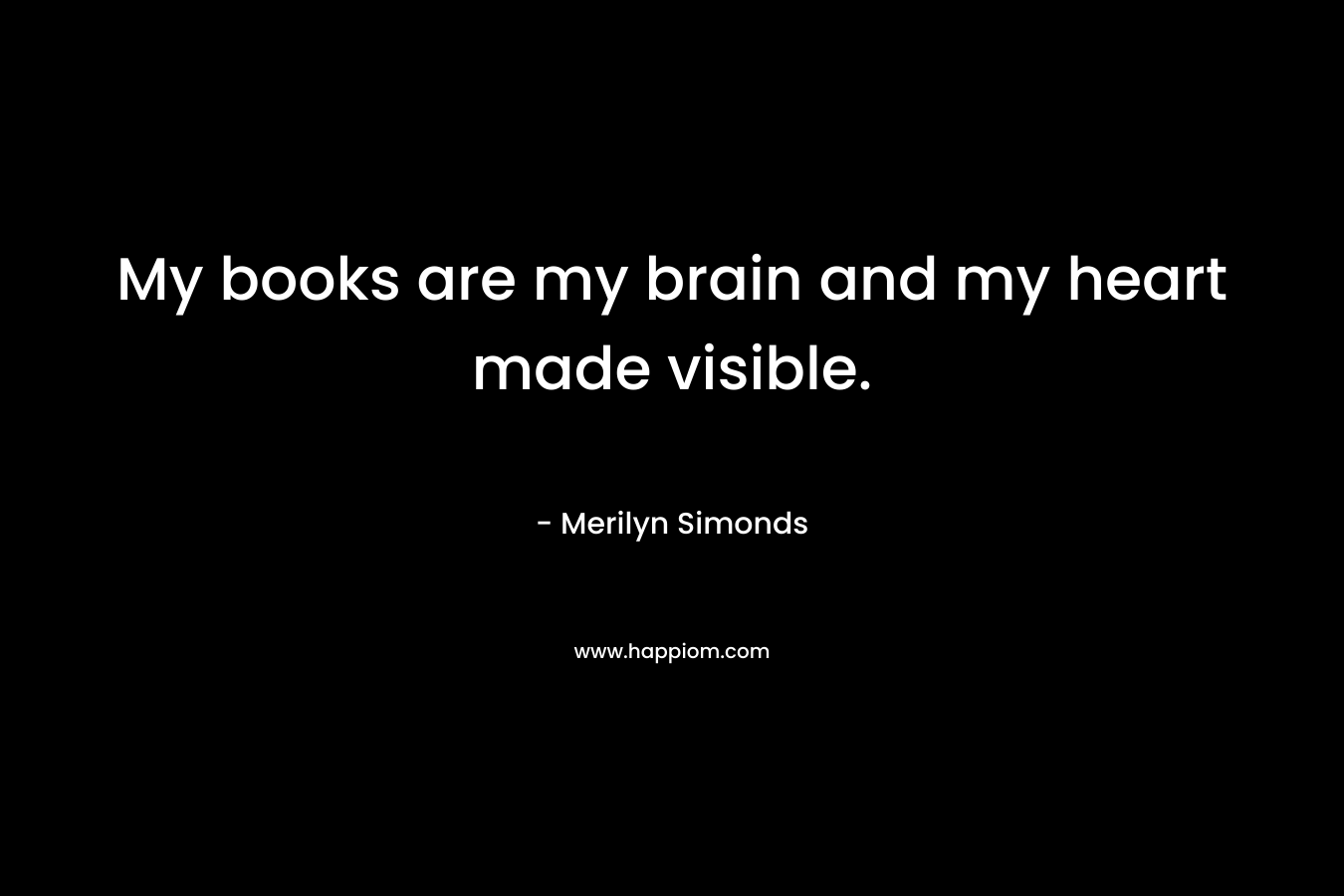 My books are my brain and my heart made visible.