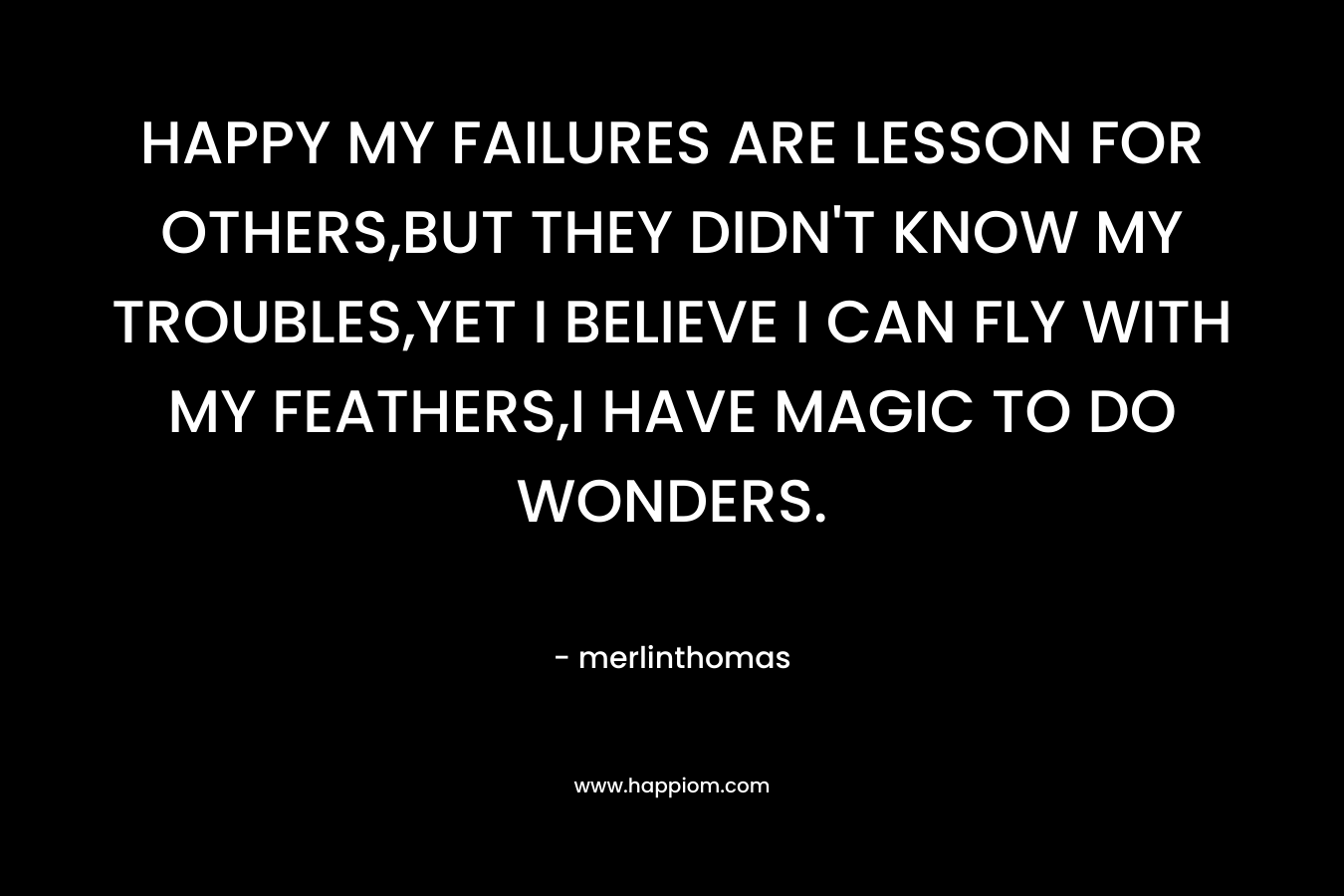 HAPPY MY FAILURES ARE LESSON FOR OTHERS,BUT THEY DIDN’T KNOW MY TROUBLES,YET I BELIEVE I CAN FLY WITH MY FEATHERS,I HAVE MAGIC TO DO WONDERS. – merlinthomas