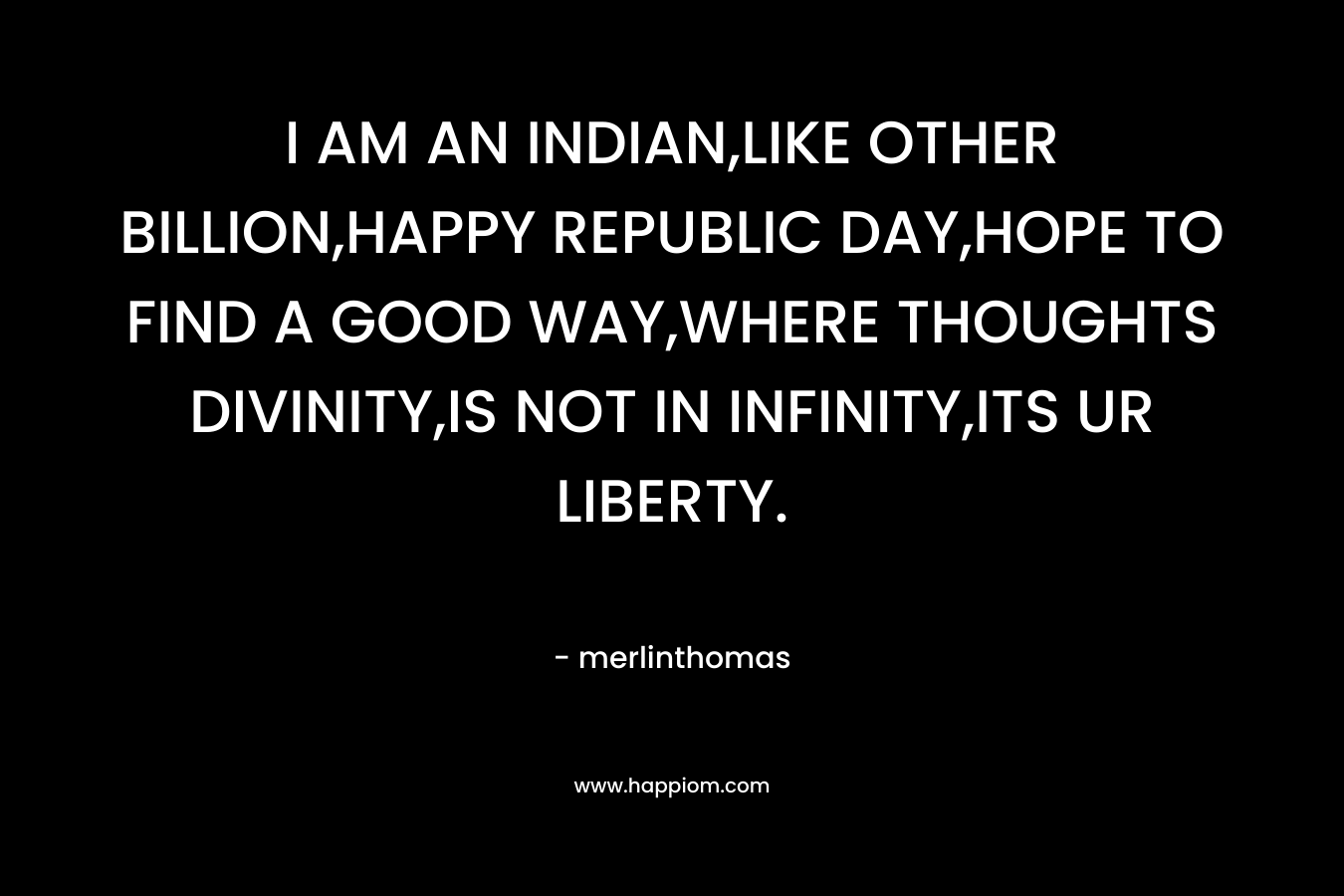 I AM AN INDIAN,LIKE OTHER BILLION,HAPPY REPUBLIC DAY,HOPE TO FIND A GOOD WAY,WHERE THOUGHTS DIVINITY,IS NOT IN INFINITY,ITS UR LIBERTY. – merlinthomas