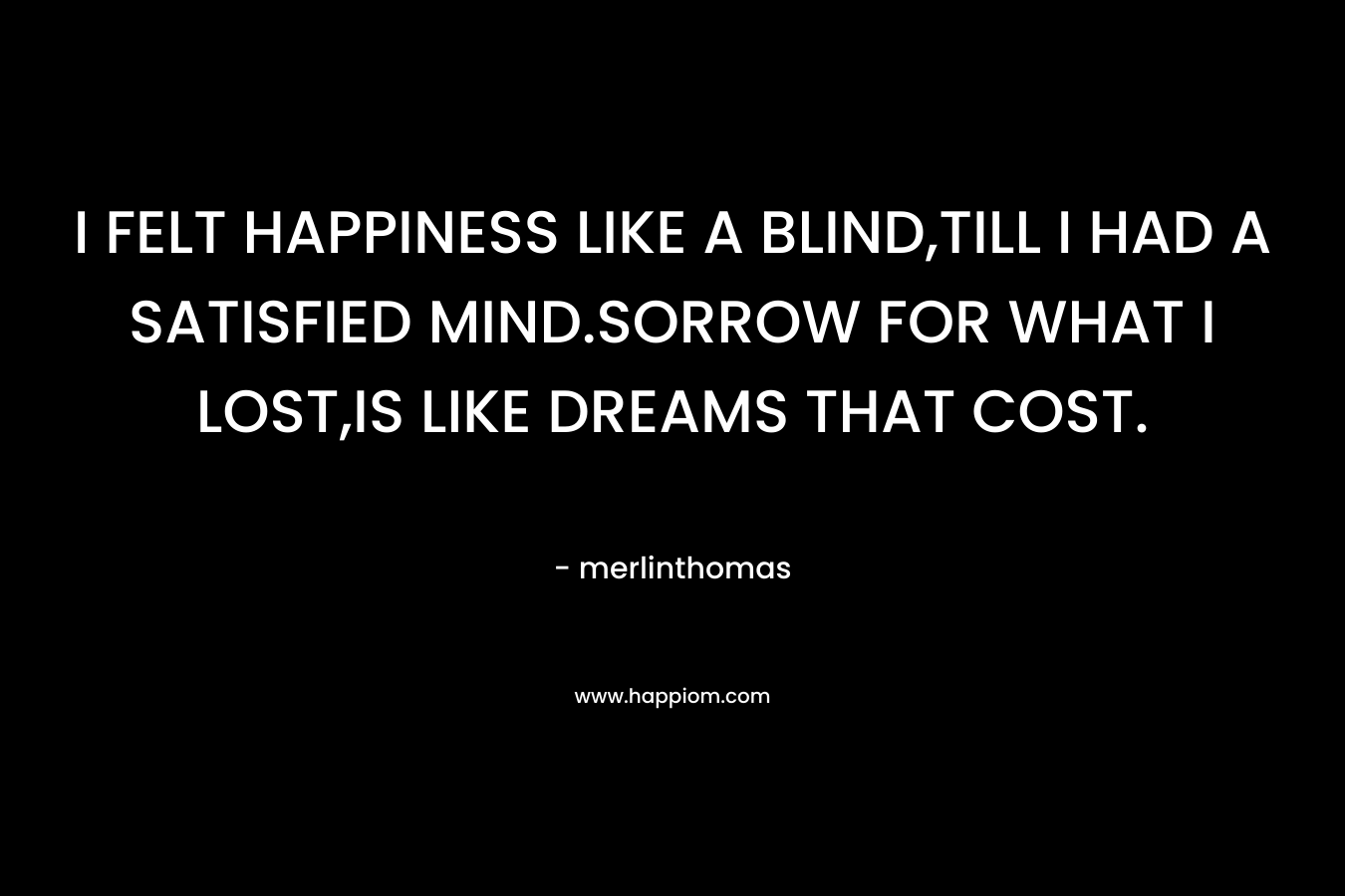 I FELT HAPPINESS LIKE A BLIND,TILL I HAD A SATISFIED MIND.SORROW FOR WHAT I LOST,IS LIKE DREAMS THAT COST.