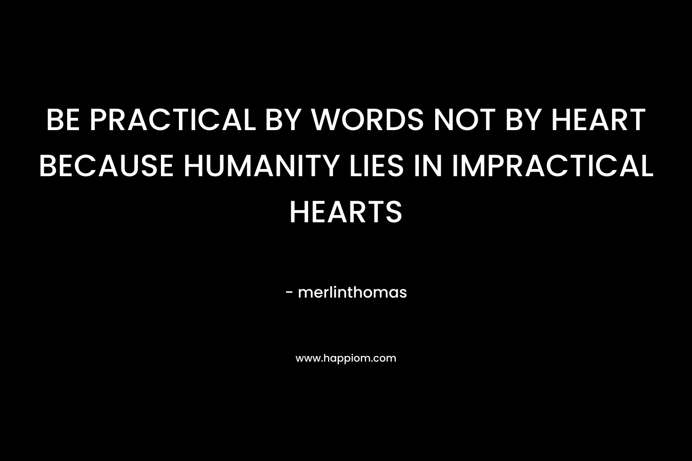 BE PRACTICAL BY WORDS NOT BY HEART BECAUSE HUMANITY LIES IN IMPRACTICAL HEARTS