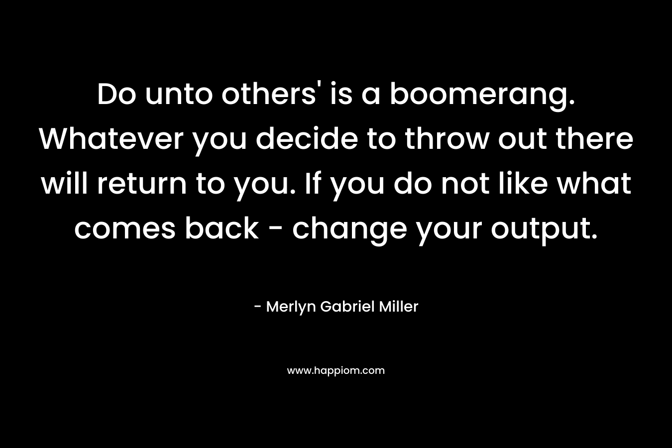 Do unto others’ is a boomerang. Whatever you decide to throw out there will return to you. If you do not like what comes back – change your output. – Merlyn Gabriel Miller