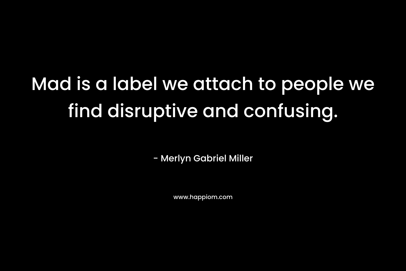 Mad is a label we attach to people we find disruptive and confusing. – Merlyn Gabriel Miller