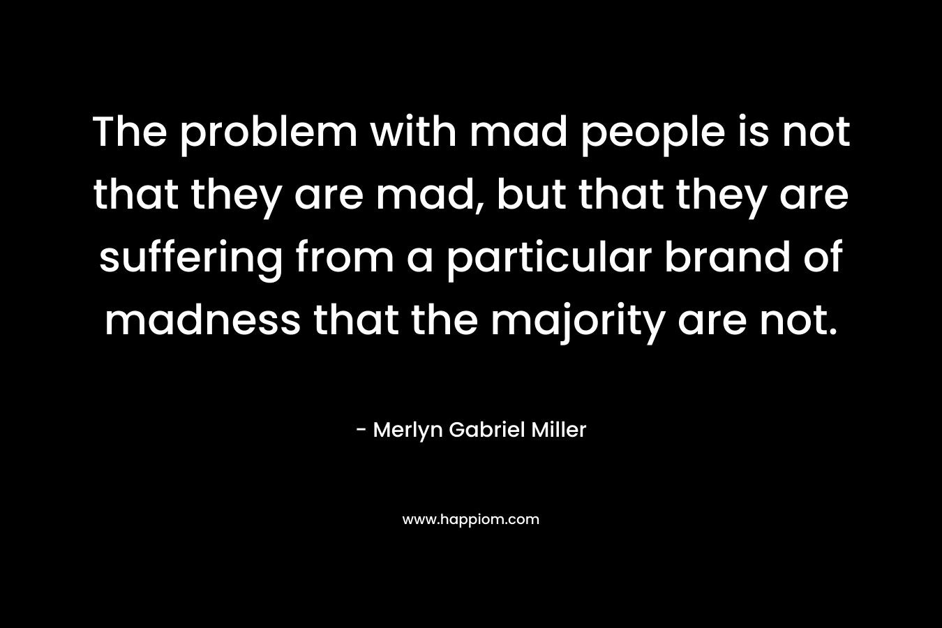 The problem with mad people is not that they are mad, but that they are suffering from a particular brand of madness that the majority are not. – Merlyn Gabriel Miller