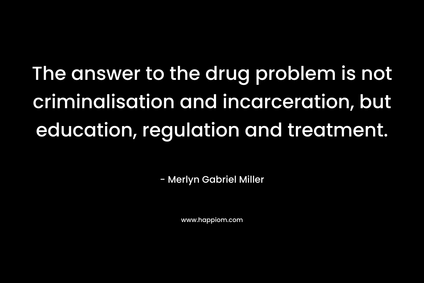 The answer to the drug problem is not criminalisation and incarceration, but education, regulation and treatment. – Merlyn Gabriel Miller