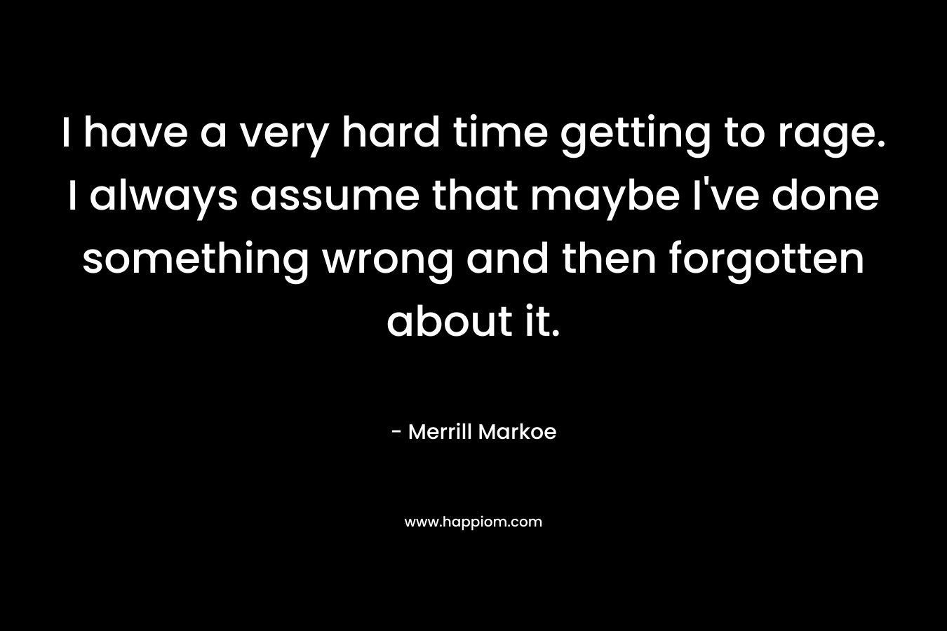 I have a very hard time getting to rage. I always assume that maybe I’ve done something wrong and then forgotten about it. – Merrill Markoe