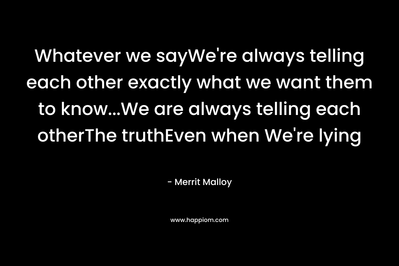Whatever we sayWe’re always telling each other exactly what we want them to know…We are always telling each otherThe truthEven when We’re lying – Merrit Malloy