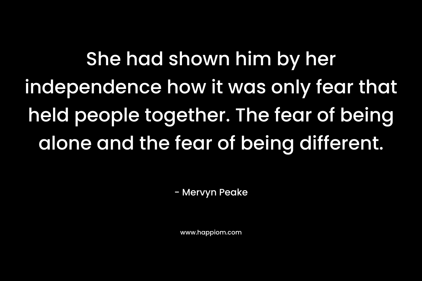 She had shown him by her independence how it was only fear that held people together. The fear of being alone and the fear of being different. – Mervyn Peake
