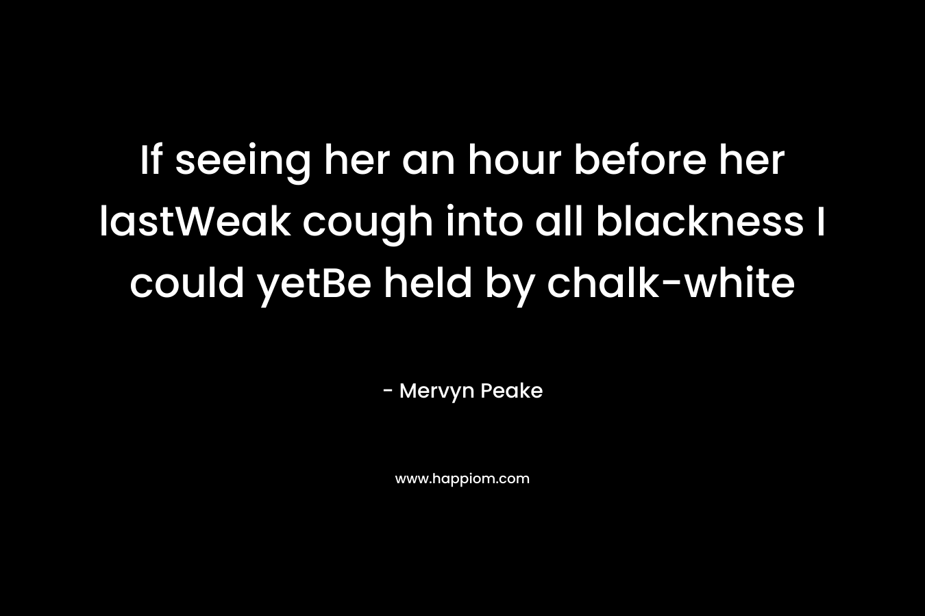 If seeing her an hour before her lastWeak cough into all blackness I could yetBe held by chalk-white – Mervyn Peake