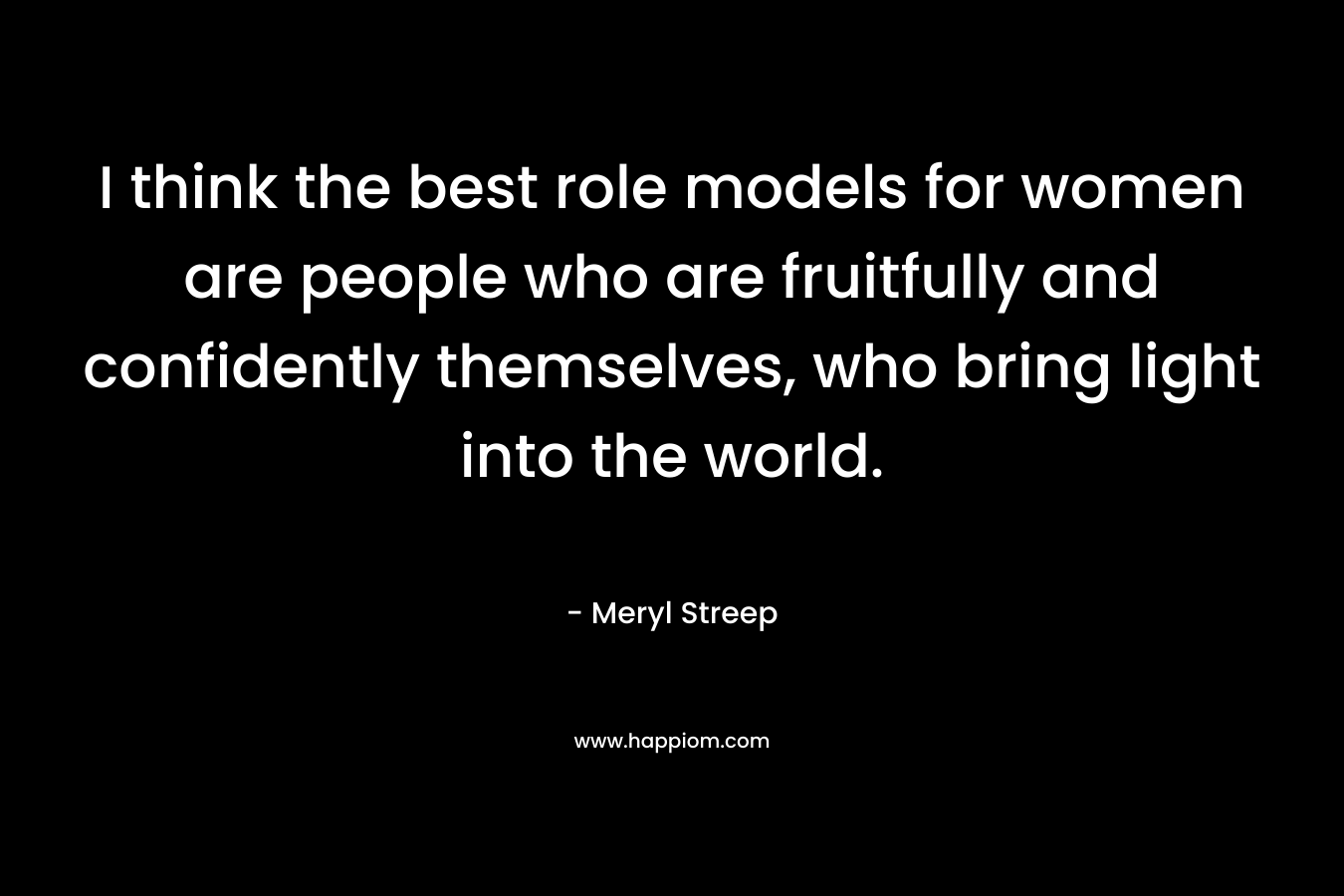 I think the best role models for women are people who are fruitfully and confidently themselves, who bring light into the world. – Meryl Streep