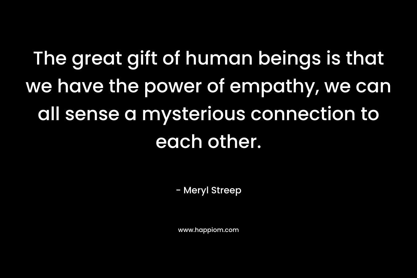 The great gift of human beings is that we have the power of empathy, we can all sense a mysterious connection to each other. – Meryl Streep