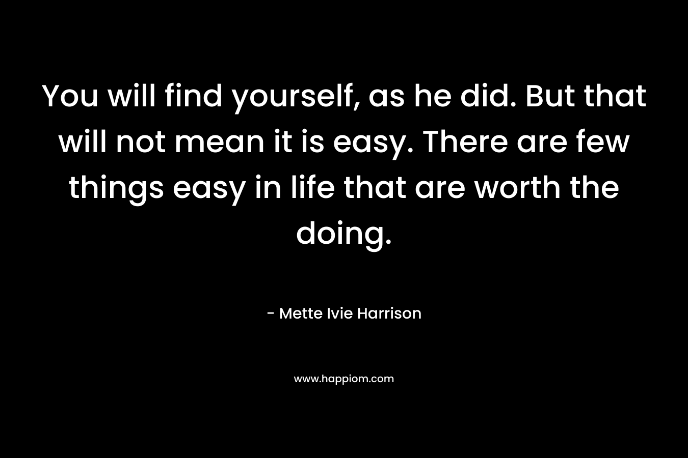 You will find yourself, as he did. But that will not mean it is easy. There are few things easy in life that are worth the doing. – Mette Ivie Harrison