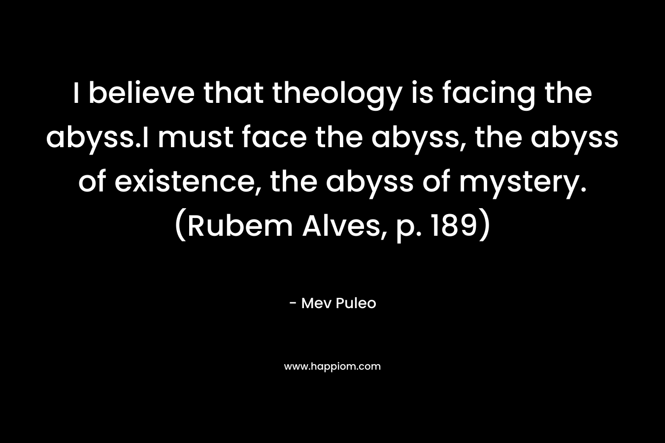 I believe that theology is facing the abyss.I must face the abyss, the abyss of existence, the abyss of mystery. (Rubem Alves, p. 189) – Mev Puleo
