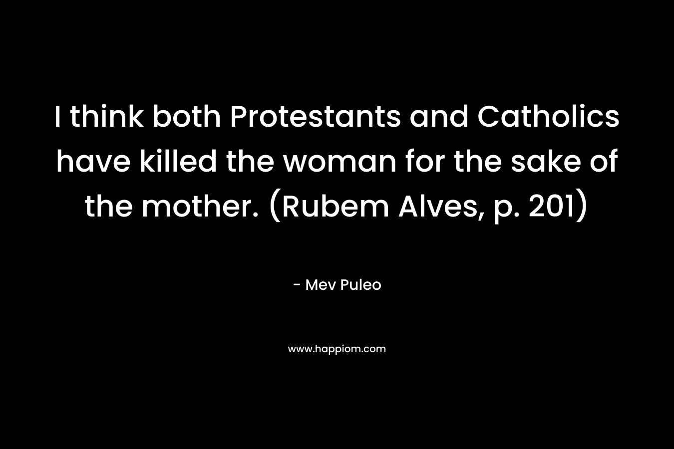 I think both Protestants and Catholics have killed the woman for the sake of the mother. (Rubem Alves, p. 201)